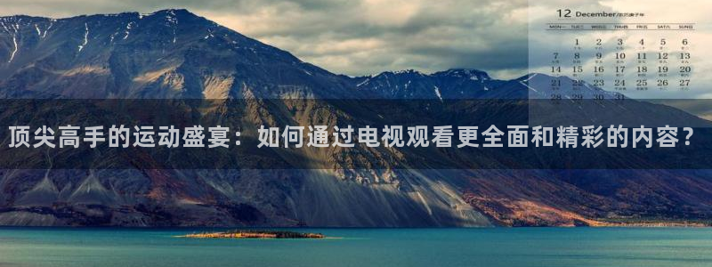 顶尖高手的运动盛宴：如何通过电视观看更全面和精彩的内容？
